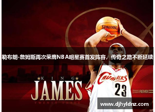 勒布朗-詹姆斯再次荣膺NBA明星赛首发阵容，传奇之路不断延续